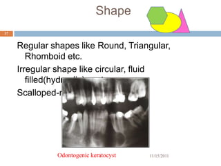 Shape
37


     Regular shapes like Round, Triangular,
        Rhomboid etc.
     Irregular shape like circular, fluid
        filled(hydraulic)-cyst
     Scalloped-multilocular app.




               Odontogenic keratocyst   11/15/2011
 