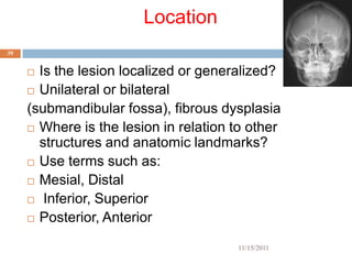 Location
39


      Is the lesion localized or generalized?
      Unilateral or bilateral

     (submandibular fossa), fibrous dysplasia
      Where is the lesion in relation to other
       structures and anatomic landmarks?
      Use terms such as:

      Mesial, Distal

      Inferior, Superior

      Posterior, Anterior


                                       11/15/2011
 