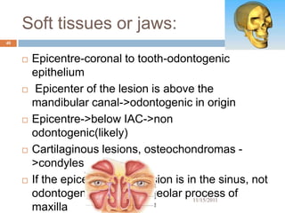 Soft tissues or jaws:
40


        Epicentre-coronal to tooth-odontogenic
         epithelium
         Epicenter of the lesion is above the
         mandibular canal->odontogenic in origin
        Epicentre->below IAC->non
         odontogenic(likely)
        Cartilaginous lesions, osteochondromas -
         >condyles
        If the epicenter of the lesion is in the sinus, not
         odontogenic in origin-alveolar process of
                                            11/15/2011
         maxilla
 