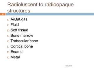 Radioluscent to radioopaque
42
     structures
        Air,fat,gas
        Fluid
        Soft tissue
        Bone marrow
        Trabecular bone
        Cortical bone
        Enamel
        Metal

                           11/15/2011
 
