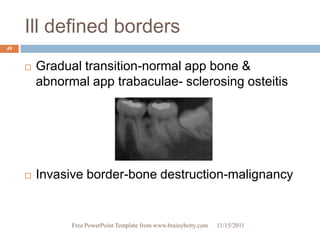 Ill defined borders
49


        Gradual transition-normal app bone &
         abnormal app trabaculae- sclerosing osteitis




        Invasive border-bone destruction-malignancy


               Free PowerPoint Template from www.brainybetty.com   11/15/2011
 