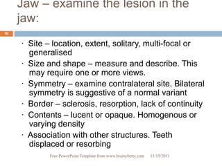Jaw – examine the lesion in the
     jaw:
50


     · Site – location, extent, solitary, multi-focal or
       generalised
     · Size and shape – measure and describe. This
       may require one or more views.
     · Symmetry – examine contralateral site. Bilateral
       symmetry is suggestive of a normal variant
     · Border – sclerosis, resorption, lack of continuity
     · Contents – lucent or opaque. Homogenous or
       varying density
     · Association with other structures. Teeth
       displaced or resorbing
             Free PowerPoint Template from www.brainybetty.com   11/15/2011
 
