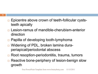 52


        Epicentre above crown of teeth-follicular cysts-
         teeth apically
        Lesion-ramus of mandible-cherubism-anterior
         direction
        Papilla of developing tooth-lymphoma
        Widening of PDL, broken lamina dura-
         periapical/periodontal abscess
        Root resoption-periodontitis, trauma, tumors
        Reactive bone-periphery of lesion-benign slow
         growth
               Free PowerPoint Template from www.brainybetty.com   11/15/2011
 