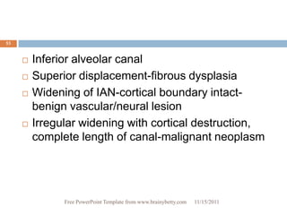 53


        Inferior alveolar canal
        Superior displacement-fibrous dysplasia
        Widening of IAN-cortical boundary intact-
         benign vascular/neural lesion
        Irregular widening with cortical destruction,
         complete length of canal-malignant neoplasm




               Free PowerPoint Template from www.brainybetty.com   11/15/2011
 