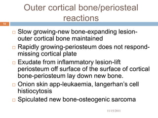 Outer cortical bone/periosteal
54
                     reactions
        Slow growing-new bone-expanding lesion-
         outer cortical bone maintained
        Rapidly growing-periosteum does not respond-
         missing cortical plate
        Exudate from inflammatory lesion-lift
         periosteum off surface of the surface of cortical
         bone-periosteum lay down new bone.
        Onion skin app-leukaemia, langerhan’s cell
         histiocytosis
        Spiculated new bone-osteogenic sarcoma
                                          11/15/2011
 