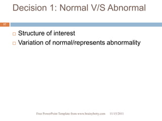 Decision 1: Normal V/S Abnormal
57


        Structure of interest
        Variation of normal/represents abnormality




               Free PowerPoint Template from www.brainybetty.com   11/15/2011
 