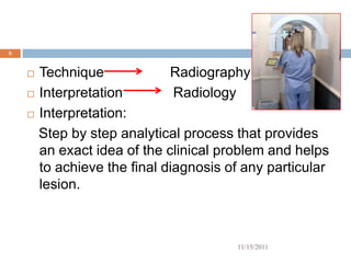 6


     Technique             Radiography
     Interpretation         Radiology
     Interpretation:

      Step by step analytical process that provides
      an exact idea of the clinical problem and helps
      to achieve the final diagnosis of any particular
      lesion.



                                      11/15/2011
 