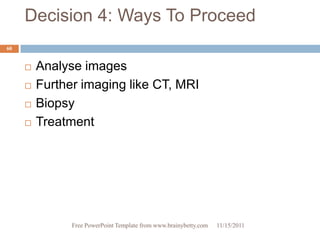 Decision 4: Ways To Proceed
60


        Analyse images
        Further imaging like CT, MRI
        Biopsy
        Treatment




               Free PowerPoint Template from www.brainybetty.com   11/15/2011
 