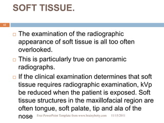 SOFT TISSUE.
61


        The examination of the radiographic
         appearance of soft tissue is all too often
         overlooked.
        This is particularly true on panoramic
         radiographs.
        If the clinical examination determines that soft
         tissue requires radiographic examination, kVp
         be reduced when the patient is exposed. Soft
         tissue structures in the maxillofacial region are
         often tongue, soft palate, tip and ala of the
         nose Free PowerPoint Template from www.brainybetty.com 11/15/2011
 