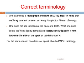 Correct terminology
62

        One examines a radiograph and NOT an X-ray. Bear in mind that

         an X-ray can not be seen. An X-ray is a photon / beam of energy.

        One does not see infection at the apex of a tooth. What one does

         see is the well / poorly demarcated radiolucency/opacity, x mm

         by y mms in size at the apex of tooth number X.

     For the same reason one does not speak about a PAP in radiology.




                                                      11/15/2011
 