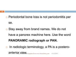 63



        Periodontal bone loss is not periodontitis per
         se.

        Stay away from brand names. We do not
         have a panorex machine here. Use the word
         PANORAMIC radiograph or PAN.

         In radiologic terminology, a PA is a postero-
         anterior PowerPoint Template from www.brainybetty.com
               Free view.                                        11/15/2011
 