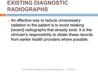 EXISTING DIAGNOSTIC
     RADIOGRAPHS
64


        An effective way to reduce unnecessary
         radiation to the patient is to avoid retaking
         [recent] radiographs that already exist. It is the
         clinician's responsibility to obtain these records
         from earlier health providers where possible.




               Free PowerPoint Template from www.brainybetty.com   11/15/2011
 