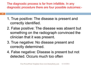 The diagnostic process is far from infallible. In any
     diagnostic procedure there are four possible outcomes:-
65


     1. True positive: The disease is present and
       correctly identified.
     2. False positive: The disease was absent but
       something on the radiograph convinced the
       clinician that it was present.
     3. True negative: No disease present and
       correctly determined.
     4. False negative: Disease is present but not
       detected. Occurs much too often
              Free PowerPoint Template from www.brainybetty.com   11/15/2011
 