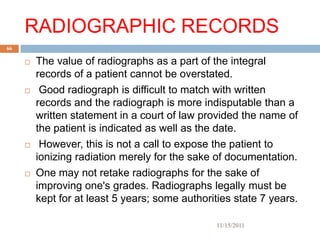 RADIOGRAPHIC RECORDS
66

        The value of radiographs as a part of the integral
         records of a patient cannot be overstated.
         Good radiograph is difficult to match with written
         records and the radiograph is more indisputable than a
         written statement in a court of law provided the name of
         the patient is indicated as well as the date.
         However, this is not a call to expose the patient to
         ionizing radiation merely for the sake of documentation.
        One may not retake radiographs for the sake of
         improving one's grades. Radiographs legally must be
         kept for at least 5 years; some authorities state 7 years.

                                                 11/15/2011
 
