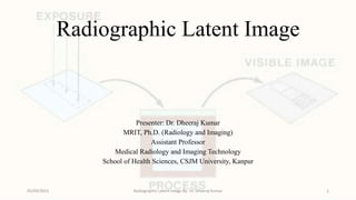 Radiographic Latent Image
Presenter: Dr. Dheeraj Kumar
MRIT, Ph.D. (Radiology and Imaging)
Assistant Professor
Medical Radiology and Imaging Technology
School of Health Sciences, CSJM University, Kanpur
05/09/2023 Radiographic Latent Image By- Dr. Dheeraj Kumar 1
 