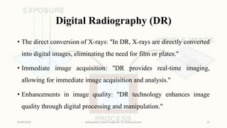 Digital Radiography (DR)
• The direct conversion of X-rays: "In DR, X-rays are directly converted
into digital images, eliminating the need for film or plates."
• Immediate image acquisition: "DR provides real-time imaging,
allowing for immediate image acquisition and analysis."
• Enhancements in image quality: "DR technology enhances image
quality through digital processing and manipulation."
05/09/2023 Radiographic Latent Image By- Dr. Dheeraj Kumar 15
 