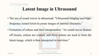 Latent Image in Ultrasound
• The use of sound waves in ultrasound: "Ultrasound imaging uses high-
frequency sound waves to create images of internal structures."
• Formation of echoes and their interpretation: "As sound waves bounce
off tissues, echoes are created, and these echoes are used to form the
latent image, which is then interpreted in real-time."
05/09/2023 Radiographic Latent Image By- Dr. Dheeraj Kumar 18
 