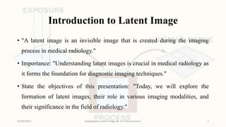 Introduction to Latent Image
• "A latent image is an invisible image that is created during the imaging
process in medical radiology."
• Importance: "Understanding latent images is crucial in medical radiology as
it forms the foundation for diagnostic imaging techniques."
• State the objectives of this presentation: "Today, we will explore the
formation of latent images, their role in various imaging modalities, and
their significance in the field of radiology."
05/09/2023 Radiographic Latent Image By- Dr. Dheeraj Kumar 2
 