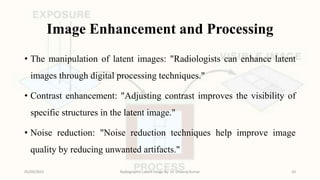 Image Enhancement and Processing
• The manipulation of latent images: "Radiologists can enhance latent
images through digital processing techniques."
• Contrast enhancement: "Adjusting contrast improves the visibility of
specific structures in the latent image."
• Noise reduction: "Noise reduction techniques help improve image
quality by reducing unwanted artifacts."
05/09/2023 Radiographic Latent Image By- Dr. Dheeraj Kumar 20
 