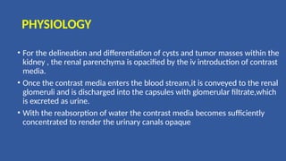 PHYSIOLOGY
• For the delineation and differentiation of cysts and tumor masses within the
kidney , the renal parenchyma is opacified by the iv introduction of contrast
media.
• Once the contrast media enters the blood stream,it is conveyed to the renal
glomeruli and is discharged into the capsules with glomerular filtrate,which
is excreted as urine.
• With the reabsorption of water the contrast media becomes sufficiently
concentrated to render the urinary canals opaque
 