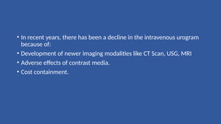 • In recent years, there has been a decline in the intravenous urogram
because of:
• Development of newer imaging modalities like CT Scan, USG, MRI
• Adverse effects of contrast media.
• Cost containment.
 