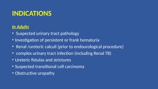 INDICATIONS
In Adults
• Suspected urinary tract pathology
• Investigation of persistent or frank hematuria
• Renal /ureteric calculi (prior to endourological procedure)
• complex urinary tract infection (including Renal TB)
• Ureteric fistulas and strictures
• Suspected transitional cell carcinoma
• Obstructive uropathy
 