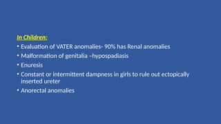 In Children:
• Evaluation of VATER anomalies- 90% has Renal anomalies
• Malformation of genitalia –hypospadiasis
• Enuresis
• Constant or intermittent dampness in girls to rule out ectopically
inserted ureter
• Anorectal anomalies
 