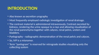 INTRODUCTION
• Also known as excretion urography
• Most frequently employed radiologic investigation of renal drainage.
• The contrast material is administered intravenously. Contrast excreted by
kidneys, rendering the urine opaque to x-rays and allowing visualization of
the renal parenchyma together with calyces, renal pelvis, ureters and
bladders.
• Pyelography - radiographic demonstration of the renal pelvis and calyces.
• So, IVP is a misnomer.
• Term “pyelogram” is reserved for retrograde studies visualizing only the
collecting system
 