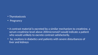 • Thyrotoxicosis
• Pregnancy
• A contrast material is excreted by a similar mechanism to creatinine, a
serum creatinine level above 200micromol/l would indicate a patient
who would unlikely to excrete contrast satisfactorily.
• So, cautions in diabetics and patients with severe disturbances of
liver and kidneys
 