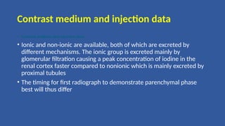 Contrast medium and injection data
• Contrast medium and injection data
• Ionic and non-ionic are available, both of which are excreted by
different mechanisms. The ionic group is excreted mainly by
glomerular filtration causing a peak concentration of iodine in the
renal cortex faster compared to nonionic which is mainly excreted by
proximal tubules
• The timing for first radiograph to demonstrate parenchymal phase
best will thus differ
 