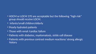 • HOCM or LOCM 370 are acceptable but the following “high risk”
group should receive LOCM.
• Infants/small children/elderly
• Poorly hydrated patients
• Those with renal /cardiac failure
• Patients with diabetes, myelomatosis, sickle cell disease
• Patients with previous contrast medium reactions/ strong allergic
history
 