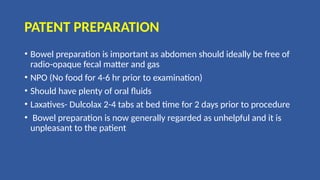PATENT PREPARATION
• Bowel preparation is important as abdomen should ideally be free of
radio-opaque fecal matter and gas
• NPO (No food for 4-6 hr prior to examination)
• Should have plenty of oral fluids
• Laxatives- Dulcolax 2-4 tabs at bed time for 2 days prior to procedure
• Bowel preparation is now generally regarded as unhelpful and it is
unpleasant to the patient
 