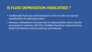 IS FLUID DEPRIVATION INDICATEED ?
• Traditionally fluid was restricted prior to IVU in order to improve
opacification of collecting system
• However, dehydration increase risk of nephrotoxicity which may be
permanent in patients with DM, Multiple Myeloma, Hyperuricemia,
Sickle Cell Disease and pre-existing renal disease
 