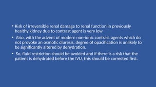 • Risk of irreversible renal damage to renal function in previously
healthy kidney due to contrast agent is very low
• Also, with the advent of modern non-ionic contrast agents which do
not provoke an osmotic diuresis, degree of opacification is unlikely to
be significantly altered by dehydration.
• So, fluid restriction should be avoided and if there is a risk that the
patient is dehydrated before the IVU, this should be corrected first.
 