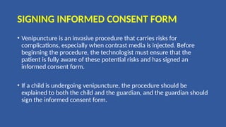 SIGNING INFORMED CONSENT FORM
• Venipuncture is an invasive procedure that carries risks for
complications, especially when contrast media is injected. Before
beginning the procedure, the technologist must ensure that the
patient is fully aware of these potential risks and has signed an
informed consent form.
• If a child is undergoing venipuncture, the procedure should be
explained to both the child and the guardian, and the guardian should
sign the informed consent form.
 