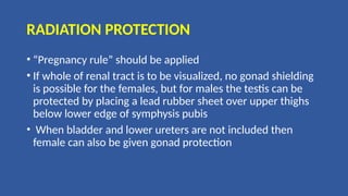 RADIATION PROTECTION
• “Pregnancy rule” should be applied
• If whole of renal tract is to be visualized, no gonad shielding
is possible for the females, but for males the testis can be
protected by placing a lead rubber sheet over upper thighs
below lower edge of symphysis pubis
• When bladder and lower ureters are not included then
female can also be given gonad protection
 