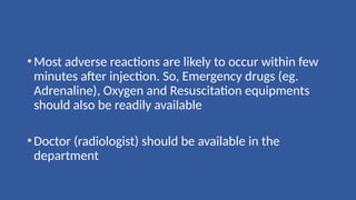 •Most adverse reactions are likely to occur within few
minutes after injection. So, Emergency drugs (eg.
Adrenaline), Oxygen and Resuscitation equipments
should also be readily available
•Doctor (radiologist) should be available in the
department
 