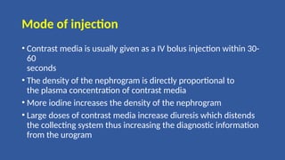 Mode of injection
• Contrast media is usually given as a IV bolus injection within 30-
60
seconds
• The density of the nephrogram is directly proportional to
the plasma concentration of contrast media
• More iodine increases the density of the nephrogram
• Large doses of contrast media increase diuresis which distends
the collecting system thus increasing the diagnostic information
from the urogram
 