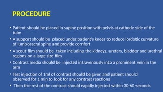 PROCEDURE
• Patient should be placed in supine position with pelvis at cathode side of the
tube
• A support should be placed under patient's knees to reduce lordotic curvature
of lumbosacral spine and provide comfort
• A scout film should be taken including the kidneys, ureters, bladder and urethral
regions on a large size film
• Contrast media should be injected intravenously into a prominent vein in the
arm
• Test injection of 1ml of contrast should be given and patient should
observed for 1 min to look for any contrast reactions
• Then the rest of the contrast should rapidly injected within 30-60 seconds
 