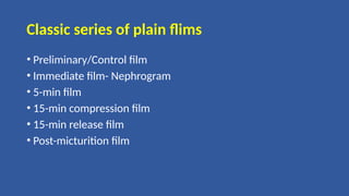 Classic series of plain flims
• Preliminary/Control film
• Immediate film- Nephrogram
• 5-min film
• 15-min compression film
• 15-min release film
• Post-micturition film
 