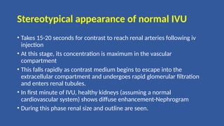 Stereotypical appearance of normal IVU
• Takes 15-20 seconds for contrast to reach renal arteries following iv
injection
• At this stage, its concentration is maximum in the vascular
compartment
• This falls rapidly as contrast medium begins to escape into the
extracellular compartment and undergoes rapid glomerular filtration
and enters renal tubules.
• In first minute of IVU, healthy kidneys (assuming a normal
cardiovascular system) shows diffuse enhancement-Nephrogram
• During this phase renal size and outline are seen.
 