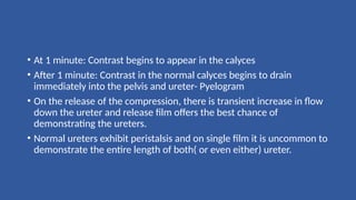 • At 1 minute: Contrast begins to appear in the calyces
• After 1 minute: Contrast in the normal calyces begins to drain
immediately into the pelvis and ureter- Pyelogram
• On the release of the compression, there is transient increase in flow
down the ureter and release film offers the best chance of
demonstrating the ureters.
• Normal ureters exhibit peristalsis and on single film it is uncommon to
demonstrate the entire length of both( or even either) ureter.
 