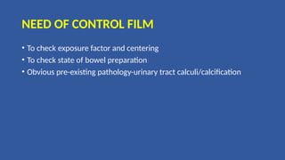 NEED OF CONTROL FILM
• To check exposure factor and centering
• To check state of bowel preparation
• Obvious pre-existing pathology-urinary tract calculi/calcification
 