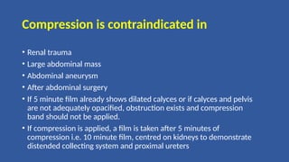 Compression is contraindicated in
• Renal trauma
• Large abdominal mass
• Abdominal aneurysm
• After abdominal surgery
• If 5 minute film already shows dilated calyces or if calyces and pelvis
are not adequately opacified, obstruction exists and compression
band should not be applied.
• If compression is applied, a film is taken after 5 minutes of
compression i.e. 10 minute film, centred on kidneys to demonstrate
distended collecting system and proximal ureters
 