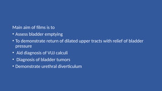 Main aim of films is to
• Assess bladder emptying
• To demonstrate return of dilated upper tracts with relief of bladder
pressure
• Aid diagnosis of VUJ calculi
• Diagnosis of bladder tumors
• Demonstrate urethral diverticulum
 