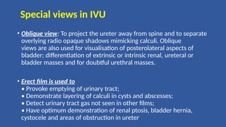 Special views in IVU
• Oblique view: To project the ureter away from spine and to separate
overlying radio opaque shadows mimicking calculi. Oblique
views are also used for visualisation of posterolateral aspects of
bladder; differentiation of extrinsic or intrinsic renal, ureteral or
bladder masses and for doubtful urethral masses.
• Erect film is used to
• Provoke emptying of urinary tract;
• Demonstrate layering of calculi in cysts and abscesses;
• Detect urinary tract gas not seen in other films;
• Have optimum demonstration of renal ptosis, bladder hernia,
cystocele and areas of obstruction in ureter
 