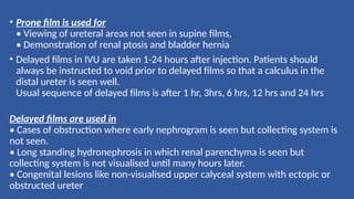• Prone film is used for
• Viewing of ureteral areas not seen in supine films,
• Demonstration of renal ptosis and bladder hernia
• Delayed films in IVU are taken 1-24 hours after injection. Patients should
always be instructed to void prior to delayed films so that a calculus in the
distal ureter is seen well.
Usual sequence of delayed films is after 1 hr, 3hrs, 6 hrs, 12 hrs and 24 hrs
Delayed films are used in
• Cases of obstruction where early nephrogram is seen but collecting system is
not seen.
• Long standing hydronephrosis in which renal parenchyma is seen but
collecting system is not visualised until many hours later.
• Congenital lesions like non-visualised upper calyceal system with ectopic or
obstructed ureter
 