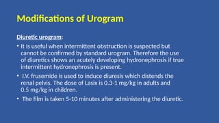 Modifications of Urogram
Diuretic urogram:
• It is useful when intermittent obstruction is suspected but
cannot be confirmed by standard urogram. Therefore the use
of diuretics shows an acutely developing hydronephrosis if true
intermittent hydronephrosis is present.
• I.V. frusemide is used to induce diuresis which distends the
renal pelvis. The dose of Lasix is 0.3-1 mg/kg in adults and
0.5 mg/kg in children.
• The film is taken 5-10 minutes after administering the diuretic.
 