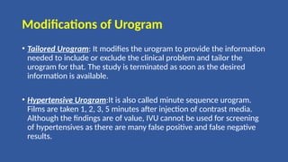 Modifications of Urogram
• Tailored Urogram: It modifies the urogram to provide the information
needed to include or exclude the clinical problem and tailor the
urogram for that. The study is terminated as soon as the desired
information is available.
• Hypertensive Urogram:It is also called minute sequence urogram.
Films are taken 1, 2, 3, 5 minutes after injection of contrast media.
Although the findings are of value, IVU cannot be used for screening
of hypertensives as there are many false positive and false negative
results.
 