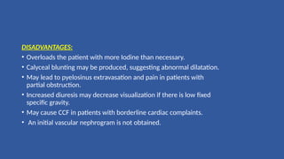 DISADVANTAGES:
• Overloads the patient with more Iodine than necessary.
• Calyceal blunting may be produced, suggesting abnormal dilatation.
• May lead to pyelosinus extravasation and pain in patients with
partial obstruction.
• Increased diuresis may decrease visualization if there is low fixed
specific gravity.
• May cause CCF in patients with borderline cardiac complaints.
• An initial vascular nephrogram is not obtained.
 